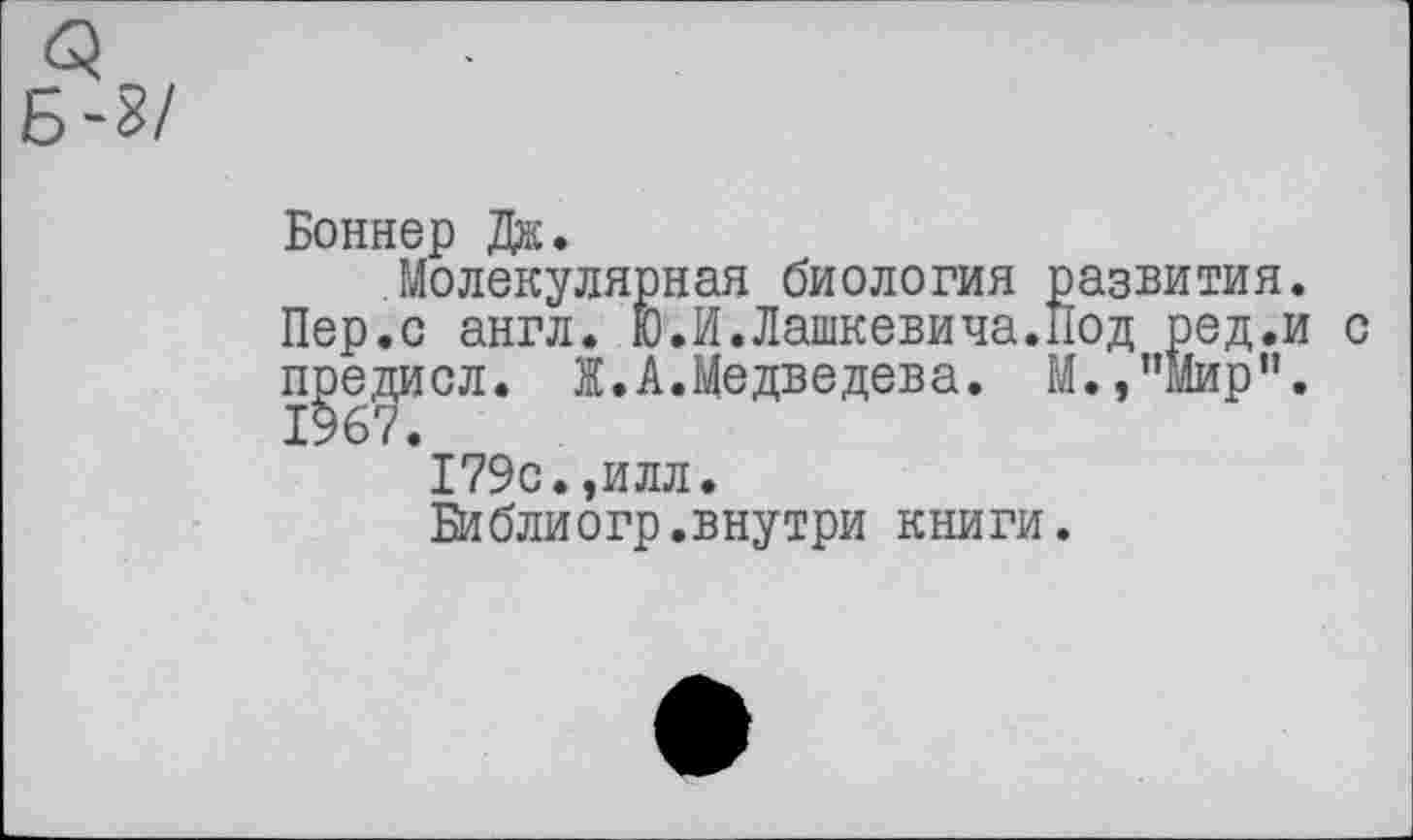 ﻿Боннер Дж.
Молекулярная биология развития.
Пер.с англ. Ю.И.Дашкевича.Под ред.и с предисл. Ж.А.Медведева. М.,"Мир”. 1967.
179с.,илл.
Би б ли о гр. в ну три книги.